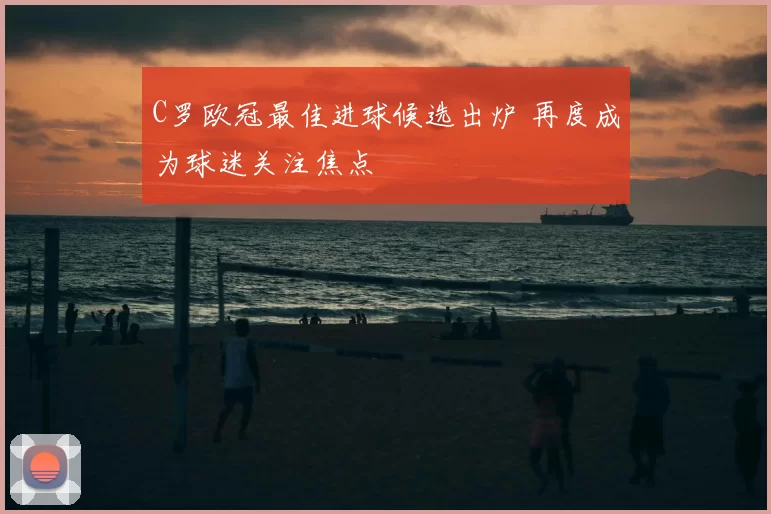 C罗欧冠最佳进球候选出炉 再度成为球迷关注焦点