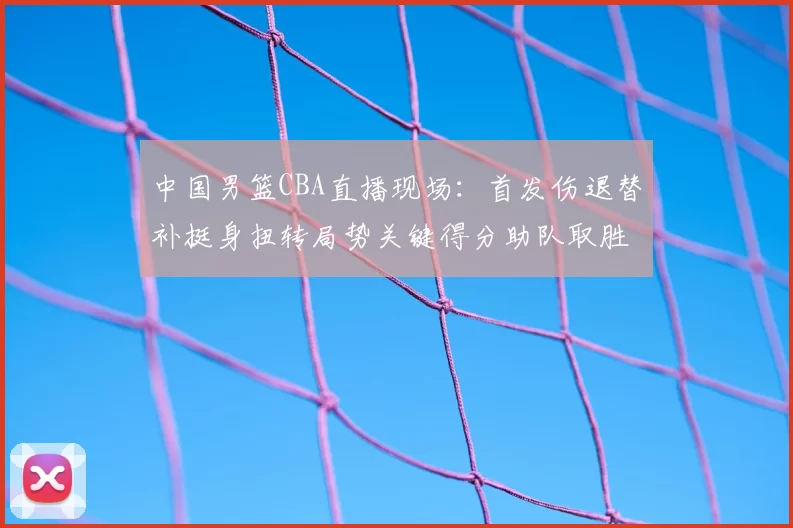 中国男篮CBA直播现场:首发伤退替补挺身扭转局势关键得分助队取胜