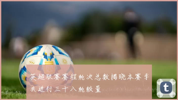 英超联赛赛程轮次总数揭晓本赛季共进行三十八轮较量