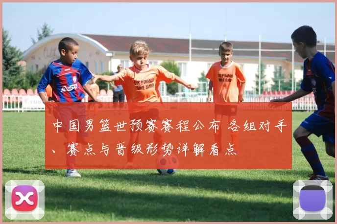 中国男篮世预赛赛程公布 各组对手、赛点与晋级形势详解看点