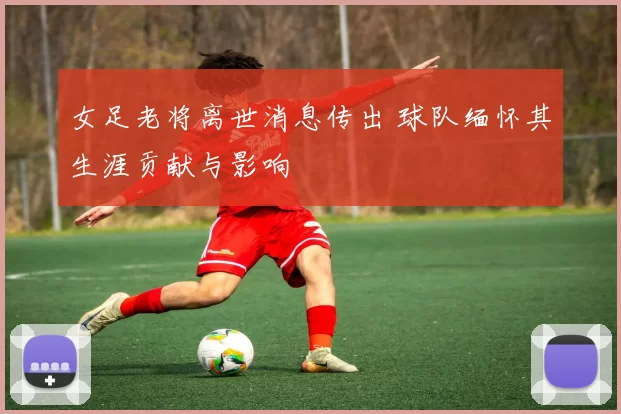 女足老将离世消息传出 球队缅怀其生涯贡献与影响