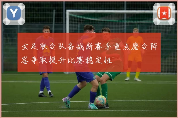 女足联合队备战新赛季重点磨合阵容争取提升比赛稳定性