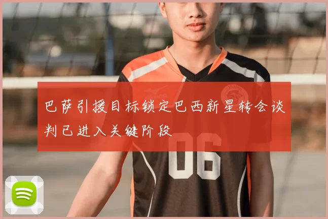 巴萨引援目标锁定巴西新星转会谈判已进入关键阶段