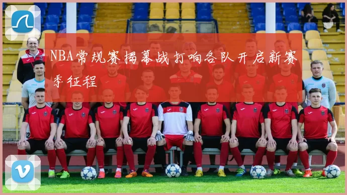 NBA常规赛揭幕战打响各队开启新赛季征程
