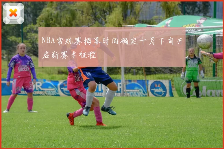 NBA常规赛揭幕时间确定十月下旬开启新赛季征程