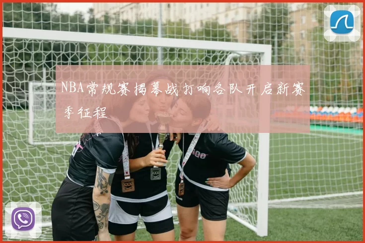 NBA常规赛揭幕战打响各队开启新赛季征程