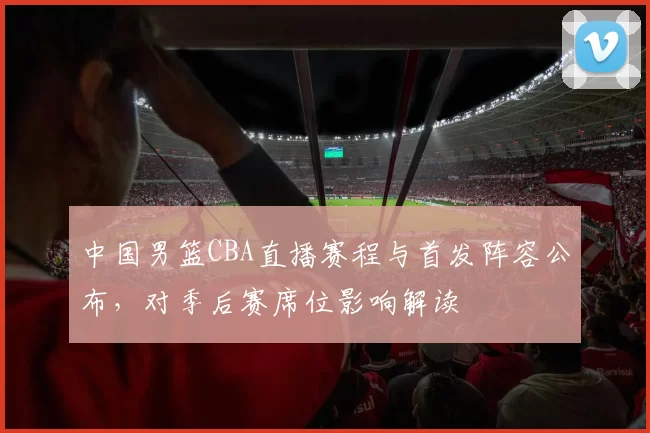 中国男篮CBA直播赛程与首发阵容公布,对季后赛席位影响解读