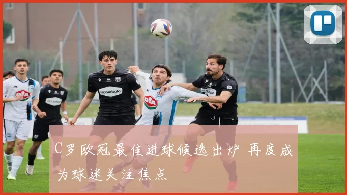 C罗欧冠最佳进球候选出炉 再度成为球迷关注焦点