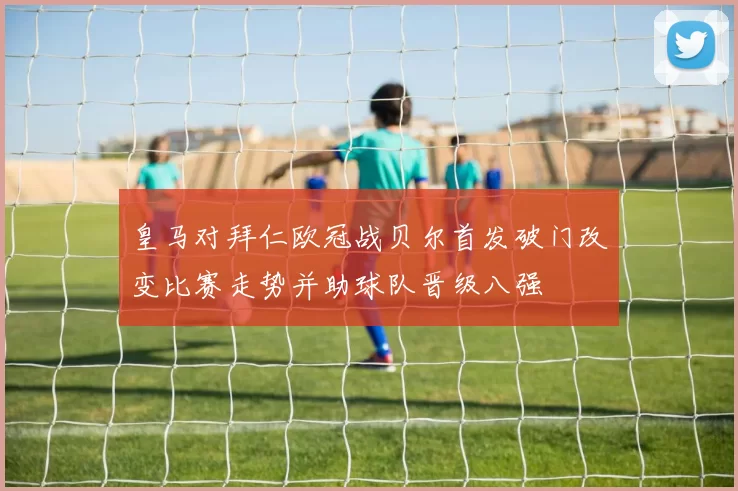 皇马对拜仁欧冠战贝尔首发破门改变比赛走势并助球队晋级八强