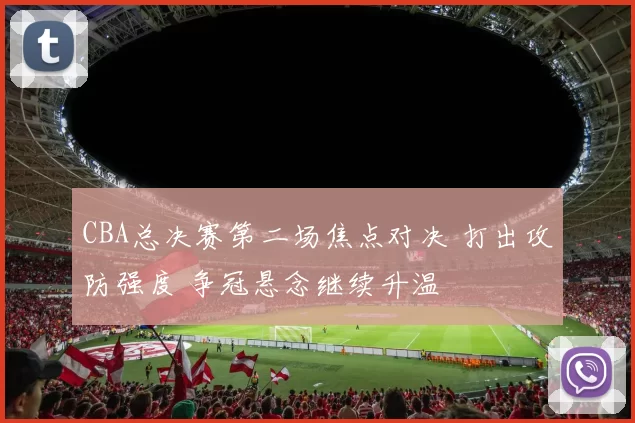 CBA总决赛第二场焦点对决 打出攻防强度 争冠悬念继续升温