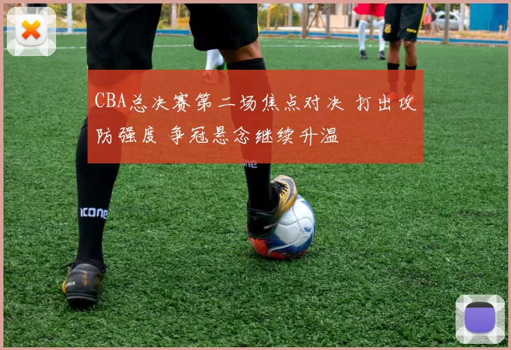 CBA总决赛第二场焦点对决 打出攻防强度 争冠悬念继续升温