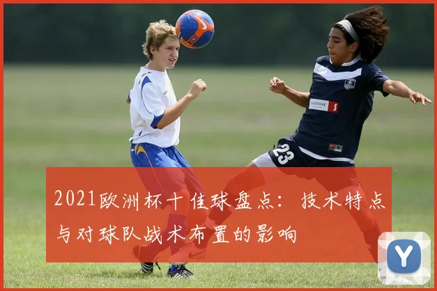 2021欧洲杯十佳球盘点:技术特点与对球队战术布置的影响