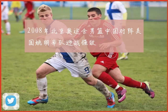 2008年北京奥运会男篮中国对阵美国姚明率队迎战强敌