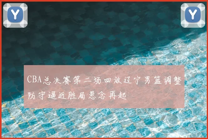 CBA总决赛第二场回放辽宁男篮调整防守逼近胜局悬念再起