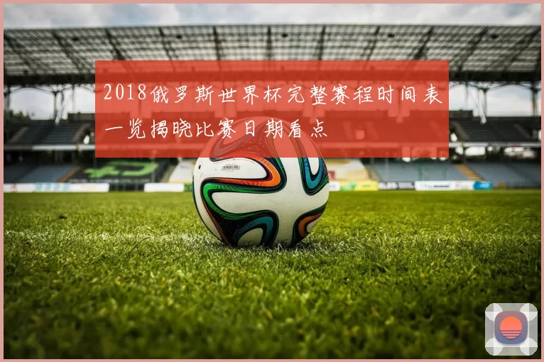 2018俄罗斯世界杯完整赛程时间表一览揭晓比赛日期看点