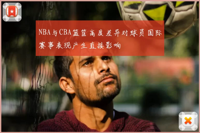 NBA与CBA篮筐高度差异对球员国际赛事表现产生直接影响