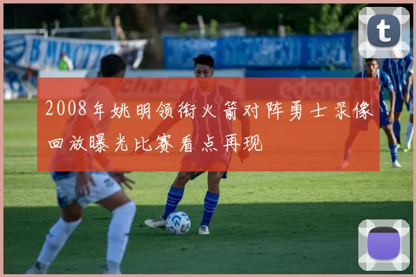 2008年姚明领衔火箭对阵勇士录像回放曝光比赛看点再现