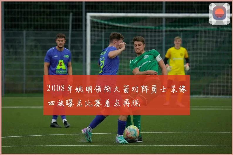 2008年姚明领衔火箭对阵勇士录像回放曝光比赛看点再现