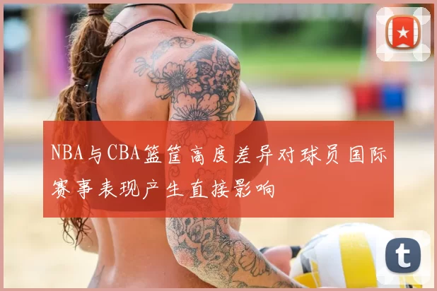 NBA与CBA篮筐高度差异对球员国际赛事表现产生直接影响