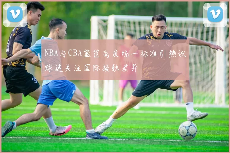 NBA与CBA篮筐高度统一标准引热议球迷关注国际接轨差异