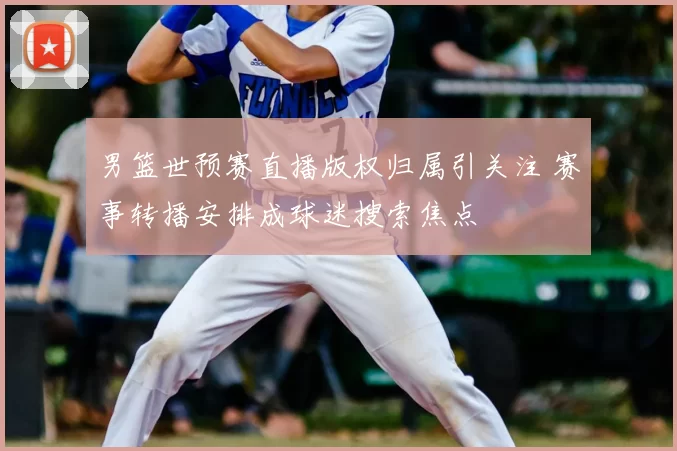 男篮世预赛直播版权归属引关注 赛事转播安排成球迷搜索焦点