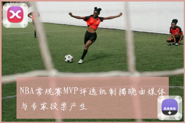 NBA常规赛MVP评选机制揭晓由媒体与专家投票产生