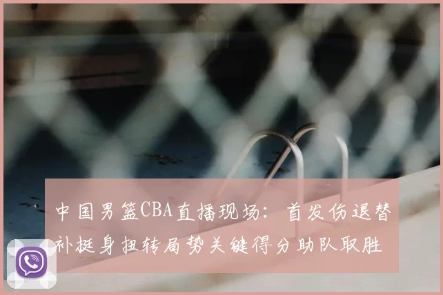 中国男篮CBA直播现场:首发伤退替补挺身扭转局势关键得分助队取胜