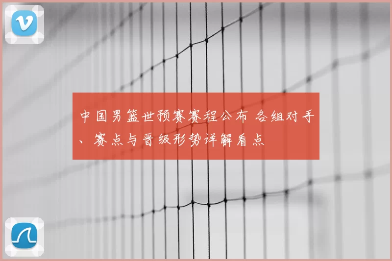 中国男篮世预赛赛程公布 各组对手、赛点与晋级形势详解看点