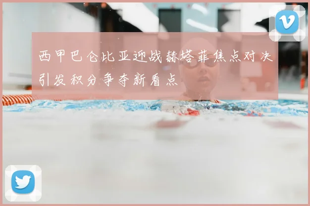 西甲巴仑比亚迎战赫塔菲焦点对决引发积分争夺新看点