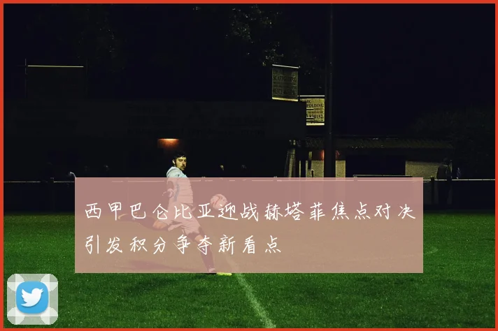 西甲巴仑比亚迎战赫塔菲焦点对决引发积分争夺新看点