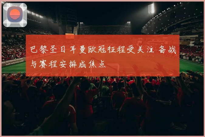 巴黎圣日耳曼欧冠征程受关注 备战与赛程安排成焦点