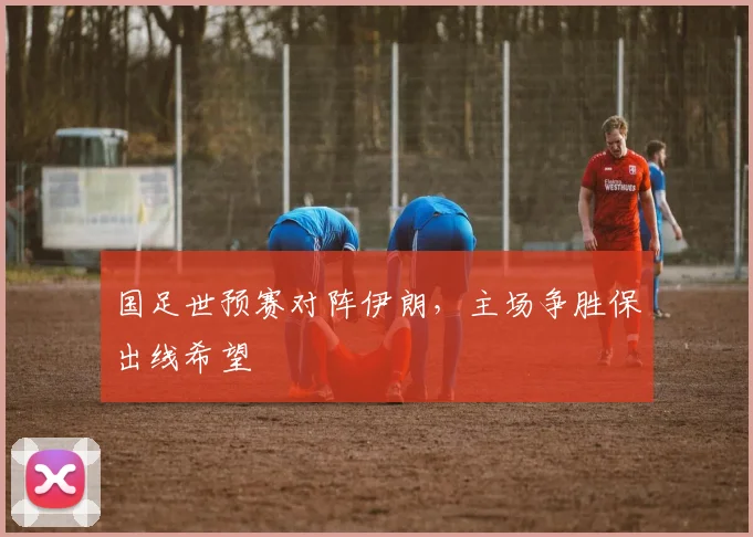国足世预赛对阵伊朗，主场争胜保出线希望