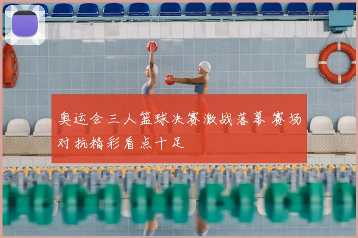 奥运会三人篮球决赛激战落幕 赛场对抗精彩看点十足