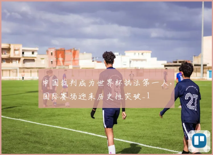 中国裁判成为世界杯执法第一人,国际赛场迎来历史性突破_1