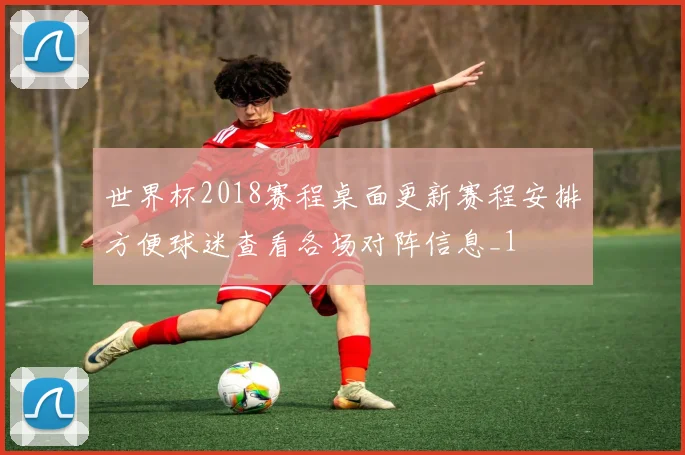 世界杯2018赛程桌面更新赛程安排方便球迷查看各场对阵信息_1