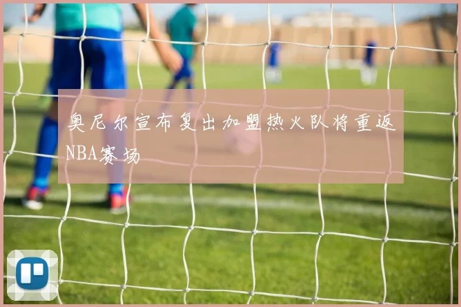 奥尼尔宣布复出加盟热火队将重返NBA赛场