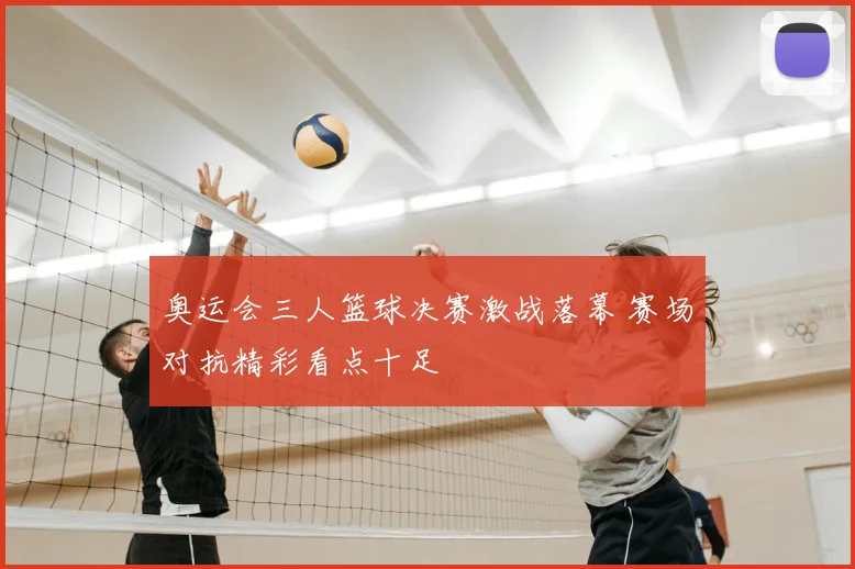 奥运会三人篮球决赛激战落幕 赛场对抗精彩看点十足