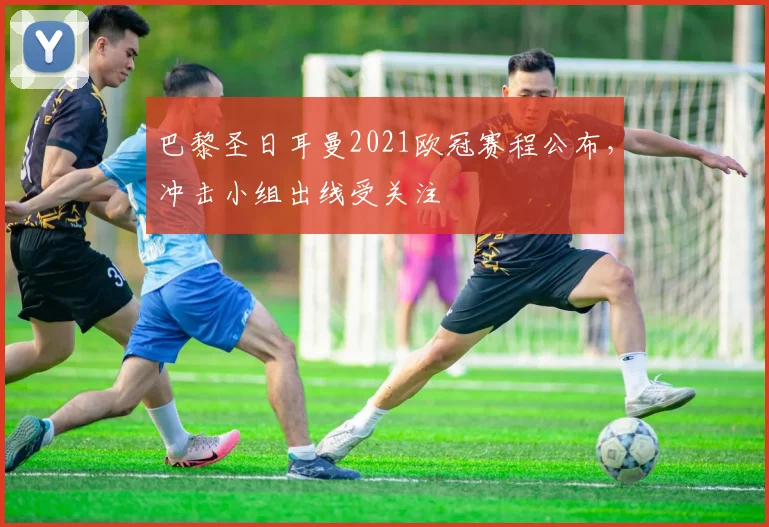 巴黎圣日耳曼2021欧冠赛程公布，冲击小组出线受关注