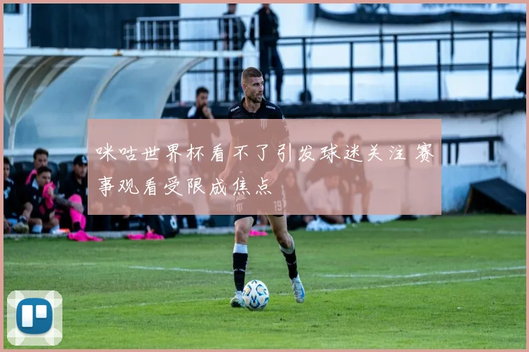 咪咕世界杯看不了引发球迷关注 赛事观看受限成焦点